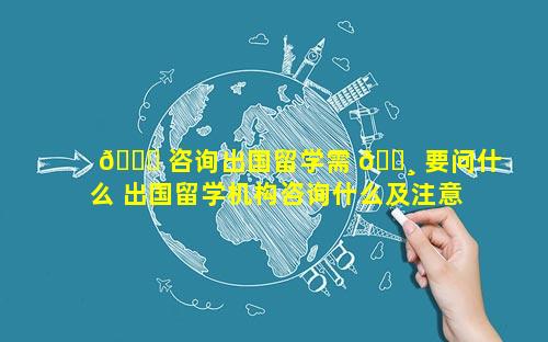 🐞 咨询出国留学需 🕸 要问什么 出国留学机构咨询什么及注意什么